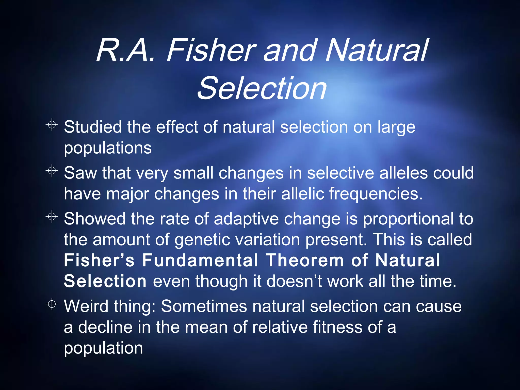 R.A. Fisher and Natural
Selection
 Studied the effect of natural selection on large
populations
 Saw that very small changes in selective alleles could
have major changes in their allelic frequencies.
 Showed the rate of adaptive change is proportional to
the amount of genetic variation present. This is called
Fisher’s Fundamental Theorem of Natural
Selection even though it doesn’t work all the time.
 Weird thing: Sometimes natural selection can cause
a decline in the mean of relative fitness of a
population
 