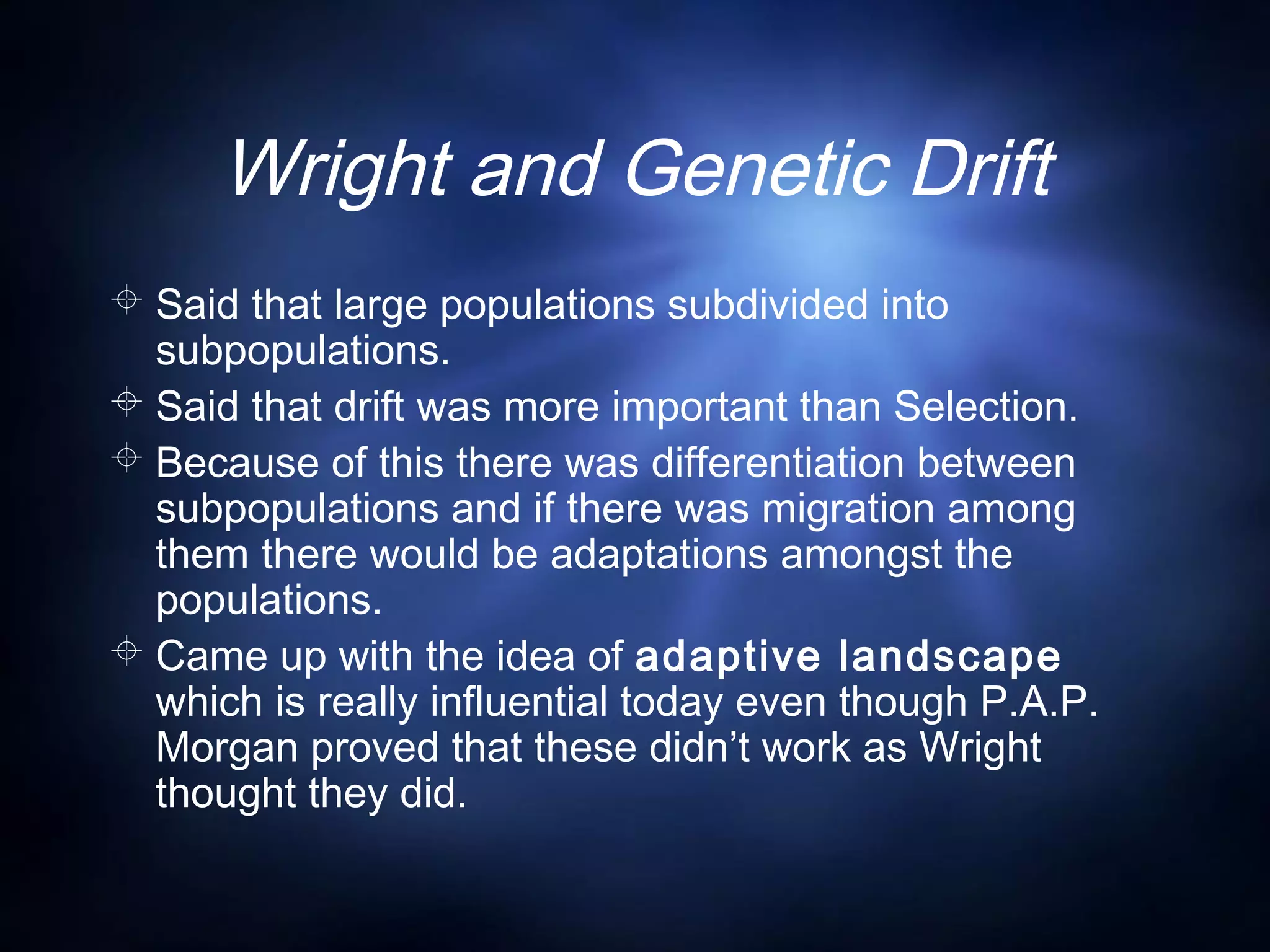 Wright and Genetic Drift
 Said that large populations subdivided into
subpopulations.
 Said that drift was more important than Selection.
 Because of this there was differentiation between
subpopulations and if there was migration among
them there would be adaptations amongst the
populations.
 Came up with the idea of adaptive landscape
which is really influential today even though P.A.P.
Morgan proved that these didn’t work as Wright
thought they did.
 