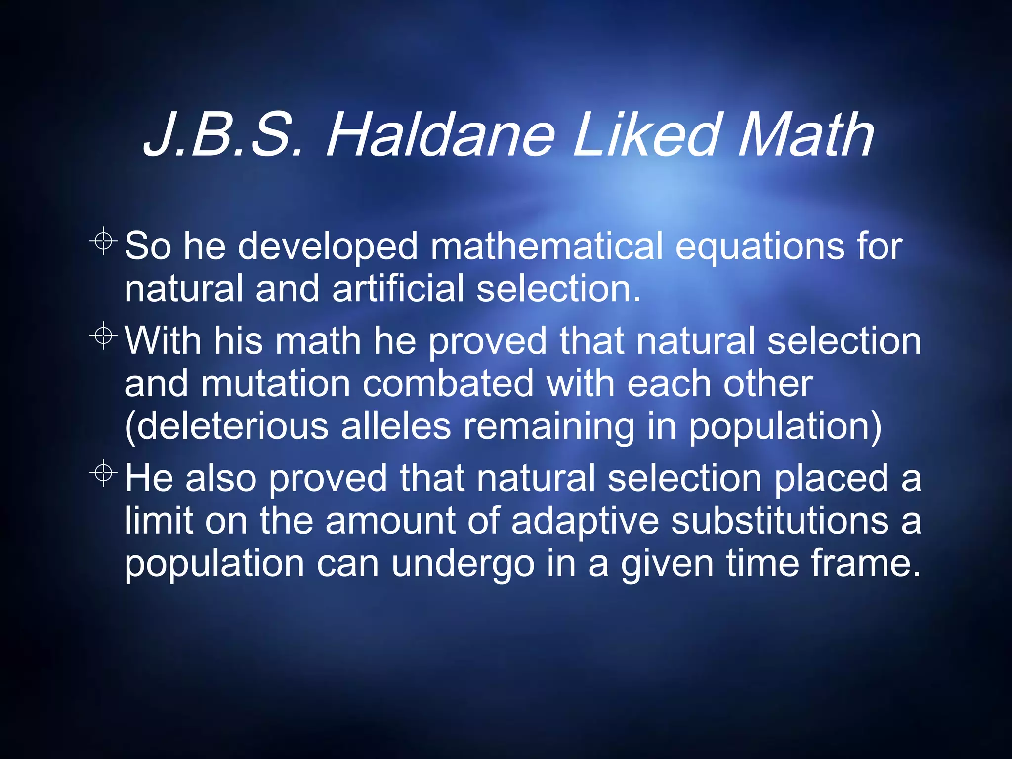 J.B.S. Haldane Liked Math
So he developed mathematical equations for
natural and artificial selection.
With his math he proved that natural selection
and mutation combated with each other
(deleterious alleles remaining in population)
He also proved that natural selection placed a
limit on the amount of adaptive substitutions a
population can undergo in a given time frame.
 