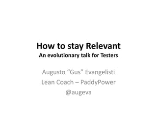 How to stay Relevant
An evolutionary talk for Testers
Augusto “Gus” Evangelisti
Lean Coach – PaddyPower
@augeva
 