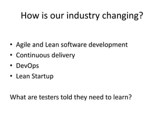 How is our industry changing?
• Agile and Lean software development
• Continuous delivery
• DevOps
• Lean Startup
What are testers told they need to learn?
 