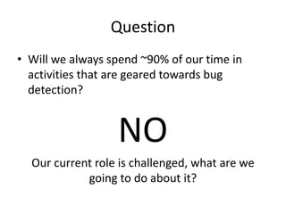 Question
• Will we always spend ~90% of our time in
activities that are geared towards bug
detection?
NO
Our current role is challenged, what are we
going to do about it?
 