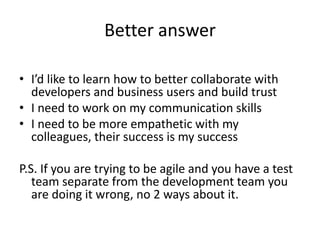 Better answer
• I’d like to learn how to better collaborate with
developers and business users and build trust
• I need to work on my communication skills
• I need to be more empathetic with my
colleagues, their success is my success
P.S. If you are trying to be agile and you have a test
team separate from the development team you
are doing it wrong, no 2 ways about it.
 
