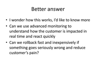 Better answer
• I wonder how this works, I’d like to know more
• Can we use advanced monitoring to
understand how the customer is impacted in
real time and react quickly
• Can we rollback fast and inexpensively if
something goes seriously wrong and reduce
customer’s pain?
 