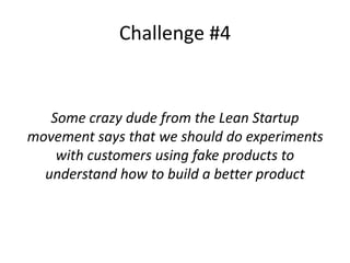 Challenge #4
Some crazy dude from the Lean Startup
movement says that we should do experiments
with customers using fake products to
understand how to build a better product
 
