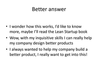Better answer
• I wonder how this works, I’d like to know
more, maybe I’ll read the Lean Startup book
• Wow, with my inquisitive skills I can really help
my company design better products
• I always wanted to help my company build a
better product, I really want to get into this!
 