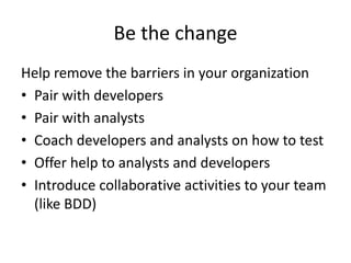 Be the change
Help remove the barriers in your organization
• Pair with developers
• Pair with analysts
• Coach developers and analysts on how to test
• Offer help to analysts and developers
• Introduce collaborative activities to your team
(like BDD)
 