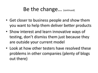 Be the change… (continued)
• Get closer to business people and show them
you want to help them deliver better products
• Show interest and learn innovative ways of
testing, don’t dismiss them just because they
are outside your current model
• Look at how other testers have resolved these
problems in other companies (plenty of blogs
out there)
 