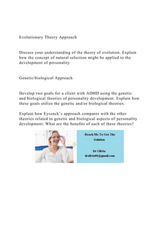 Evolutionary Theory Approach
Discuss your understanding of the theory of evolution. Explain
how the concept of natural selection might be applied to the
development of personality
Genetic/biological Approach
Develop two goals for a client with ADHD using the genetic
and biological theories of personality development. Explain how
these goals utilize the genetic and/or biological theories.
Explain how Eysenck’s approach compares with the other
theories related to genetic and biological aspects of personality
development. What are the benefits of each of these theories?
 