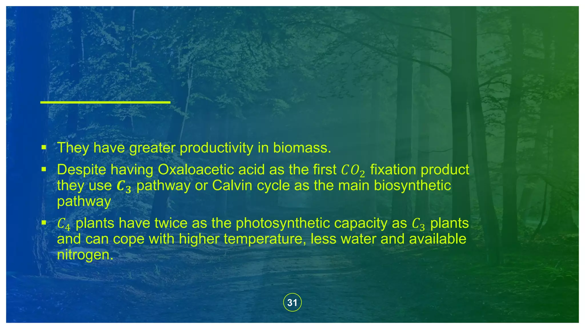 31
 They have greater productivity in biomass.
 Despite having Oxaloacetic acid as the first 𝐶𝑂2 fixation product
they use 𝑪 𝟑 pathway or Calvin cycle as the main biosynthetic
pathway
 𝐶4 plants have twice as the photosynthetic capacity as 𝐶3 plants
and can cope with higher temperature, less water and available
nitrogen.
 