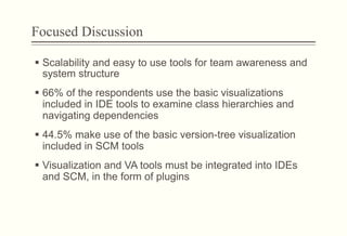 Focused Discussion
§  Scalability and easy to use tools for team awareness and
system structure
§  66% of the respondents use the basic visualizations
included in IDE tools to examine class hierarchies and
navigating dependencies
§  44.5% make use of the basic version-tree visualization
included in SCM tools
§  Visualization and VA tools must be integrated into IDEs
and SCM, in the form of plugins
 
