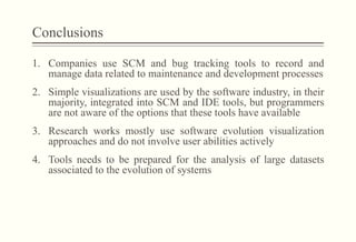 Conclusions
1.  Companies use SCM and bug tracking tools to record and
manage data related to maintenance and development processes
2.  Simple visualizations are used by the software industry, in their
majority, integrated into SCM and IDE tools, but programmers
are not aware of the options that these tools have available
3.  Research works mostly use software evolution visualization
approaches and do not involve user abilities actively
4.  Tools needs to be prepared for the analysis of large datasets
associated to the evolution of systems
 