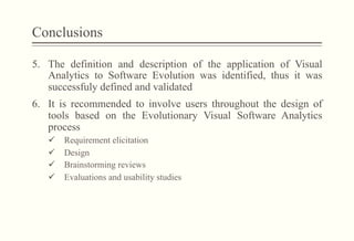 Conclusions
5.  The definition and description of the application of Visual
Analytics to Software Evolution was identified, thus it was
successfuly defined and validated
6.  It is recommended to involve users throughout the design of
tools based on the Evolutionary Visual Software Analytics
process
ü  Requirement elicitation
ü  Design
ü  Brainstorming reviews
ü  Evaluations and usability studies
 
