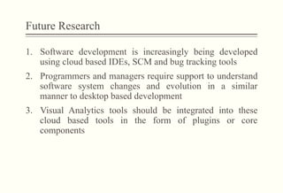 Future Research
1.  Software development is increasingly being developed
using cloud based IDEs, SCM and bug tracking tools
2.  Programmers and managers require support to understand
software system changes and evolution in a similar
manner to desktop based development
3.  Visual Analytics tools should be integrated into these
cloud based tools in the form of plugins or core
components
 