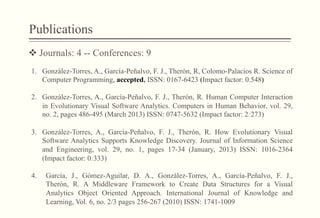 Publications
v Journals: 4 -- Conferences: 9
1.  González-Torres, A., García-Peñalvo, F. J., Therón, R, Colomo-Palacios R. Science of
Computer Programming, accepted, ISSN: 0167-6423 (Impact factor: 0.548)
2.  González-Torres, A., García-Peñalvo, F. J., Therón, R. Human Computer Interaction
in Evolutionary Visual Software Analytics. Computers in Human Behavior, vol. 29,
no. 2, pages 486-495 (March 2013) ISSN: 0747-5632 (Impact factor: 2:273)
3.  González-Torres, A., García-Peñalvo, F. J., Therón, R. How Evolutionary Visual
Software Analytics Supports Knowledge Discovery. Journal of Information Science
and Engineering, vol. 29, no. 1, pages 17-34 (January, 2013) ISSN: 1016-2364
(Impact factor: 0:333)
4.  García, J., Gómez-Aguilar, D. A., González-Torres, A., García-Peñalvo, F. J.,
Therón, R. A Middleware Framework to Create Data Structures for a Visual
Analytics Object Oriented Approach. International Journal of Knowledge and
Learning, Vol. 6, no. 2/3 pages 256-267 (2010) ISSN: 1741-1009
 