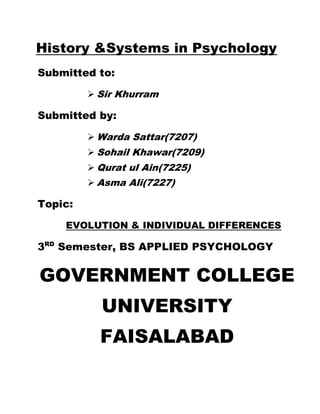 History &Systems in Psychology
Submitted to:
 Sir Khurram
Submitted by:
 Warda Sattar(7207)
 Sohail Khawar(7209)
 Qurat ul Ain(7225)
 Asma Ali(7227)
Topic:
EVOLUTION & INDIVIDUAL DIFFERENCES
3RD
Semester, BS APPLIED PSYCHOLOGY
GOVERNMENT COLLEGE
UNIVERSITY
FAISALABAD
 