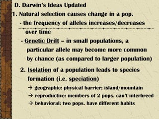 D. Darwin’s Ideas Updated
1. Natural selection causes change in a pop.
- the frequency of alleles increases/decreases
over time
- Genetic Drift – in small populations, a
particular allele may become more common
by chance (as compared to larger population)
2. Isolation of a population leads to species
formation (i.e. speciation)
 geographic: physical barrier; island/mountain
 reproductive: members of 2 pops. can’t interbreed
 behavioral: two pops. have different habits
 