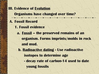 III. Evidence of Evolution
Organisms have changed over time?
A. Fossil Record
1. Fossil evidence
a. Fossil – the preserved remains of an
organism. Forms imprints/molds in rock
and mud.
b. Radioactive dating - Use radioactive
isotopes to determine age
- decay rate of carbon-14 used to date
young fossils
 