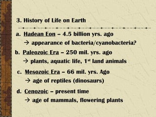 3. History of Life on Earth
a. Hadean Eon – 4.5 billion yrs. ago
 appearance of bacteria/cyanobacteria?
b. Paleozoic Era – 250 mil. yrs. ago
 plants, aquatic life, 1st
land animals
c. Mesozoic Era – 66 mil. yrs. Ago
 age of reptiles (dinosaurs)
d. Cenozoic – present time
 age of mammals, flowering plants
 