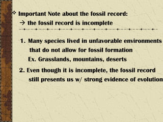  Important Note about the fossil record:
 the fossil record is incomplete
1. Many species lived in unfavorable environments
that do not allow for fossil formation
Ex. Grasslands, mountains, deserts
2. Even though it is incomplete, the fossil record
still presents us w/ strong evidence of evolution
 