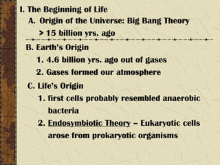 I. The Beginning of Life
A. Origin of the Universe: Big Bang Theory
> 15 billion yrs. ago
B. Earth’s Origin
1. 4.6 billion yrs. ago out of gases
2. Gases formed our atmosphere
C. Life’s Origin
1. first cells probably resembled anaerobic
bacteria
2. Endosymbiotic Theory – Eukaryotic cells
arose from prokaryotic organisms
 