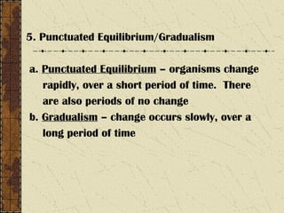 5. Punctuated Equilibrium/Gradualism
a. Punctuated Equilibrium – organisms change
rapidly, over a short period of time. There
are also periods of no change
b. Gradualism – change occurs slowly, over a
long period of time
 