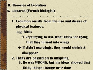 II. Theories of Evolution
A. Lamarck (French biologist)
1. Evolution results from the use and disuse of
physical features.
e.g. Birds
 kept trying to use front limbs for flying
that they turned into wings
 If didn’t use wings, they would shrink &
disappear
2. Traits are passed on to offspring
3. He was WRONG, but his ideas showed that
living things change over time
 
