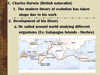 C. Charles Darwin (British naturalist)
1. The modern theory of evolution has taken
shape due to his work
2. Development of his theory
a. He sailed around world studying different
organisms (Ex: Galapagos Islands - finches)
 
