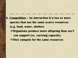b. Competition – An interaction b/n two or more
species that use the same scarce resources
(e.g. food, water, shelter).
Organisms produce more offspring than env’t
can support (ex. carrying capacity).
They compete for the same resources
 