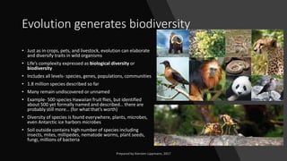 Evolution generates biodiversity
• Just as in crops, pets, and livestock, evolution can elaborate
and diversify traits in wild organisms
• Life’s complexity expressed as biological diversity or
biodiversity
• Includes all levels- species, genes, populations, communities
• 1.8 million species described so far
• Many remain undiscovered or unnamed
• Example- 500 species Hawaiian fruit flies, but identified
about 500 yet formally named and described… there are
probably still more… (for what that’s worth)
• Diversity of species is found everywhere, plants, microbes,
even Antarctic ice harbors microbes
• Soil outside contains high number of species including
insects, mites, millipedes, nematode worms, plant seeds,
fungi, millions of bacteria
 