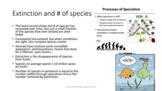 Extinction and # of species
• The fossil record shows the # of species has
increased over time, but just a small fraction
of the species that ever existed are alive
today
• Complexity has evolved, but when conditions
are right, less complex species evolve
• Animals have evolved some incredible
adaptation- photosynthesis, hearts that beat
for a lifetime, eyes, brains…
• Extinction is the disappearance of species
from Earth.
• Species on average spend 1-10 million years
on Earth.
• Number of species in existence is equal to the
number added through speciation minus the
number removed by extinction.
Prepared by Kiersten Lippmann, 2017
 