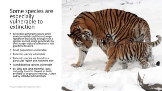 Some species are
especially
vulnerable to
extinction
• Extinction generally occurs when
environmental conditions change
rapidly or drastically enough that a
species cannot adapt genetically to
the change- natural selection is not
give time to work
• Small populations vulnerable
• Endemic species vulnerable
• Endemic species are found in a
particular region and nowhere else
• Island dwelling species vulnerable
• Ex. Only one land mammal- bats-
naturally found in Hawaii so birds
evolved to be ground nesting… taken
out by introduced mammals
Prepared by Kiersten Lippmann, 2017
 