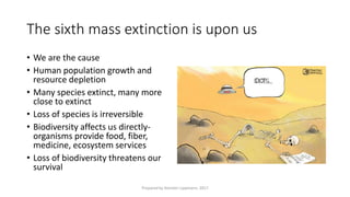 The sixth mass extinction is upon us
• We are the cause
• Human population growth and
resource depletion
• Many species extinct, many more
close to extinct
• Loss of species is irreversible
• Biodiversity affects us directly-
organisms provide food, fiber,
medicine, ecosystem services
• Loss of biodiversity threatens our
survival
Prepared by Kiersten Lippmann, 2017
 