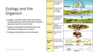 Ecology and the
Organism
• Ecology- scientific study of the interactions
among organisms and relationships between
organisms and the environment
• Explains and predicts the distribution and
abundance of organisms in nature
• Ecology and evolutions are intertwined
Prepared by Kiersten Lippmann, 2017
 