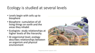 Ecology is studied at several levels
• Levels begin with cells up to
biosphere
• Biosphere- cumulation of all
living things on earth and the
areas they inhabit
• Ecologists- study relationships at
higher levels of the hierarchy
• At organismal level, ecology
describes relationships between
an organism and physical
environment
Prepared by Kiersten Lippmann, 2017
 