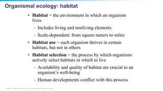 Copyright © 2008 Pearson Education, Inc., publishing as Benjamin Cummings
Organismal ecology: habitat
• Habitat = the environment in which an organism
lives
- Includes living and nonliving elements
- Scale-dependent: from square meters to miles
• Habitat use = each organism thrives in certain
habitats, but not in others
• Habitat selection = the process by which organisms
actively select habitats in which to live
- Availability and quality of habitat are crucial to an
organism’s well-being
- Human developments conflict with this process
 