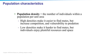 Copyright © 2008 Pearson Education, Inc., publishing as Benjamin Cummings
Population characteristics
• Population density = the number of individuals within a
population per unit area
- High densities make it easier to find mates, but
increase competition, and vulnerability to predation
- Low densities make it harder to find mates, but
individuals enjoy plentiful resources and space
 