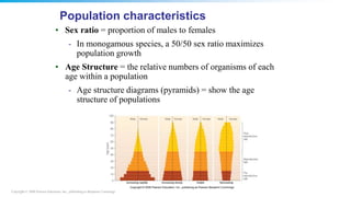 Copyright © 2008 Pearson Education, Inc., publishing as Benjamin Cummings
• Sex ratio = proportion of males to females
- In monogamous species, a 50/50 sex ratio maximizes
population growth
• Age Structure = the relative numbers of organisms of each
age within a population
- Age structure diagrams (pyramids) = show the age
structure of populations
Population characteristics
 