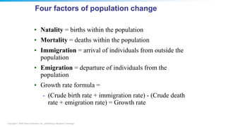 Copyright © 2008 Pearson Education, Inc., publishing as Benjamin Cummings
Four factors of population change
• Natality = births within the population
• Mortality = deaths within the population
• Immigration = arrival of individuals from outside the
population
• Emigration = departure of individuals from the
population
• Growth rate formula =
- (Crude birth rate + immigration rate) - (Crude death
rate + emigration rate) = Growth rate
 