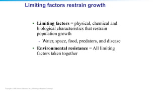 Copyright © 2008 Pearson Education, Inc., publishing as Benjamin Cummings
Limiting factors restrain growth
• Limiting factors = physical, chemical and
biological characteristics that restrain
population growth
- Water, space, food, predators, and disease
• Environmental resistance = All limiting
factors taken together
 