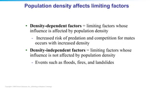 Copyright © 2008 Pearson Education, Inc., publishing as Benjamin Cummings
Population density affects limiting factors
• Density-dependent factors = limiting factors whose
influence is affected by population density
- Increased risk of predation and competition for mates
occurs with increased density
• Density-independent factors = limiting factors whose
influence is not affected by population density
- Events such as floods, fires, and landslides
 