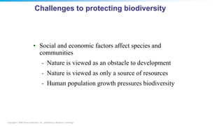 Copyright © 2008 Pearson Education, Inc., publishing as Benjamin Cummings
Challenges to protecting biodiversity
• Social and economic factors affect species and
communities
- Nature is viewed as an obstacle to development
- Nature is viewed as only a source of resources
- Human population growth pressures biodiversity
 