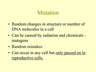 Mutation
• Random changes in structure or number of
DNA molecules in a cell
• Can be caused by radiation and chemicals -
mutagens
• Random mistakes
• Can occur in any cell but only passed on in
reproductive cells.
 