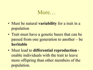 More…
• Must be natural variability for a trait in a
population
• Trait must have a genetic bases that can be
passed from one generation to another – be
heritable
• Must lead to differential reproduction -
enable individuals with the trait to leave
more offspring than other members of the
population.
 