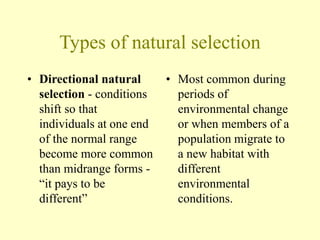 Types of natural selection
• Directional natural
selection - conditions
shift so that
individuals at one end
of the normal range
become more common
than midrange forms -
“it pays to be
different”
• Most common during
periods of
environmental change
or when members of a
population migrate to
a new habitat with
different
environmental
conditions.
 