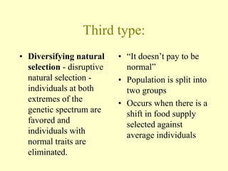 Third type:
• Diversifying natural
selection - disruptive
natural selection -
individuals at both
extremes of the
genetic spectrum are
favored and
individuals with
normal traits are
eliminated.
• “It doesn’t pay to be
normal”
• Population is split into
two groups
• Occurs when there is a
shift in food supply
selected against
average individuals
 