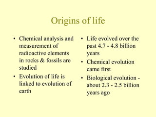Origins of life
• Chemical analysis and
measurement of
radioactive elements
in rocks & fossils are
studied
• Evolution of life is
linked to evolution of
earth
• Life evolved over the
past 4.7 - 4.8 billion
years
• Chemical evolution
came first
• Biological evolution -
about 2.3 - 2.5 billion
years ago
 