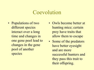 Coevolution
• Populations of two
different species
interact over a long
time and changes in
one gene pool lead to
changes in the gene
pool of another
species
• Owls become better at
hunting mice; certain
prey have traits that
allow them to escape
• Some of the predators
have better eyesight
and are more
successful hunters and
they pass this trait to
their offspring.
 