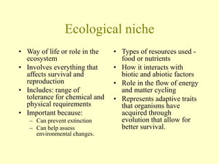 Ecological niche
• Way of life or role in the
ecosystem
• Involves everything that
affects survival and
reproduction
• Includes: range of
tolerance for chemical and
physical requirements
• Important because:
– Can prevent extinction
– Can help assess
environmental changes.
• Types of resources used -
food or nutrients
• How it interacts with
biotic and abiotic factors
• Role in the flow of energy
and matter cycling
• Represents adaptive traits
that organisms have
acquired through
evolution that allow for
better survival.
 