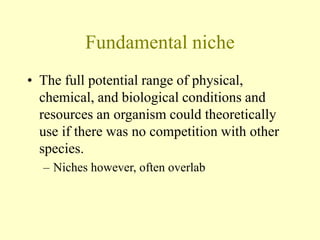 Fundamental niche
• The full potential range of physical,
chemical, and biological conditions and
resources an organism could theoretically
use if there was no competition with other
species.
– Niches however, often overlab
 
